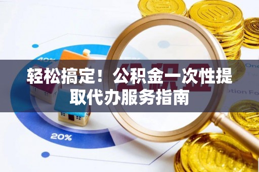 固始轻松搞定！公积金一次性提取代办服务指南