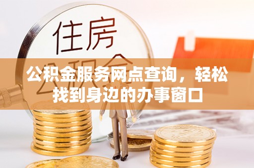 固始公积金服务网点查询，轻松找到身边的办事窗口